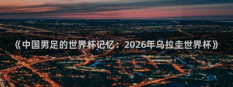 世界杯预选赛欧洲赛区积分榜:《中国男足的世界杯记忆:2026年乌拉圭世界杯》